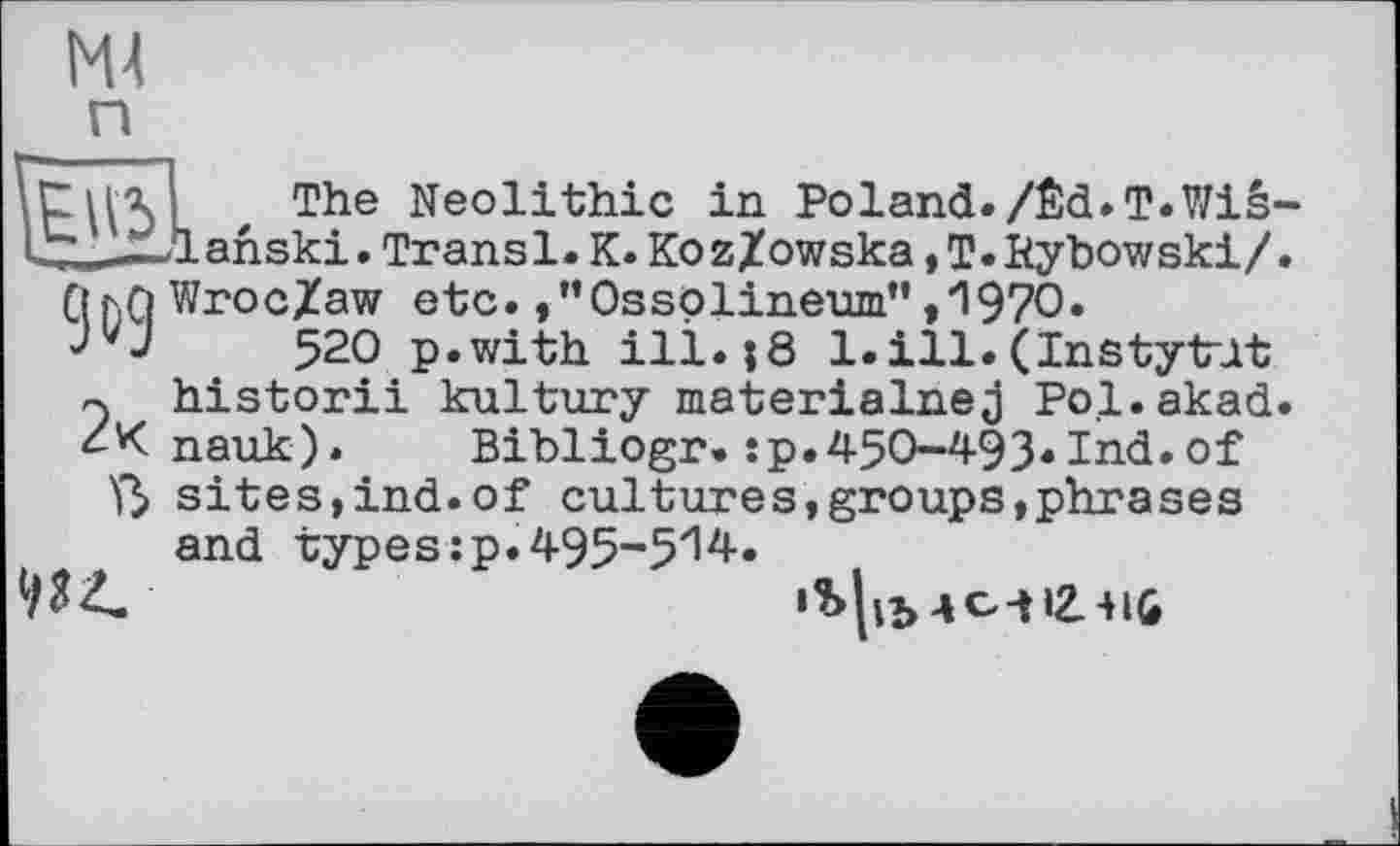 ﻿М4
mThe Neolithic in Poland./Êd.T.Wiê-ahski.Transi.K.Ko z/owska,T.Rybowski/.
Qr.Q WrocZaw etc. ,”Ossolineum” ,1970.
W 520 p.with ill. |8 l.ill.(Instyt-lt rj historii kultury materialnej Pol.akad.
nauk). Bibliogr. :p.450-493*Ind.of ß sites,ind.of cultures,groups,phrases and types :p. 495-5'14.
'Ь|п>4С-ц2.-нб